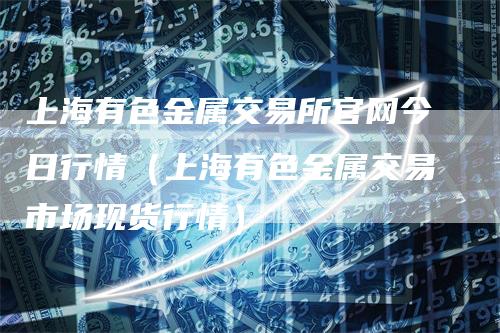 上海有色金属交易所官网今日行情（上海有色金属交易市场现货行情）