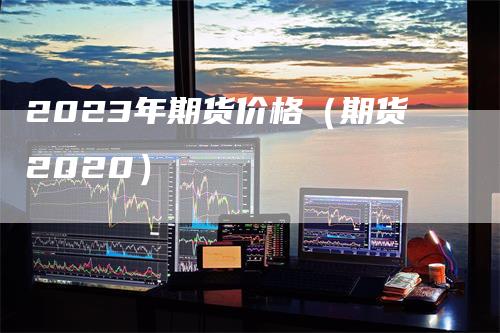 2023年期货价格（期货2020）