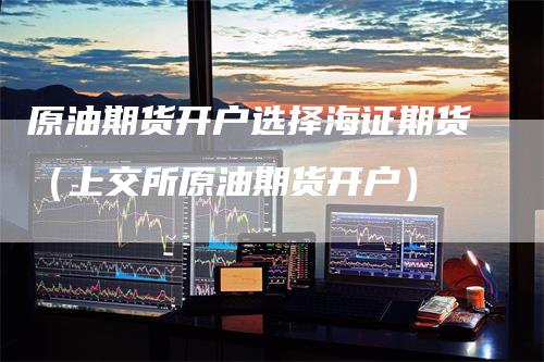 原油期货开户选择海证期货（上交所原油期货开户）