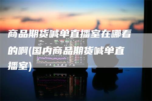 商品期货喊单直播室在哪看的啊(国内商品期货喊单直播室)