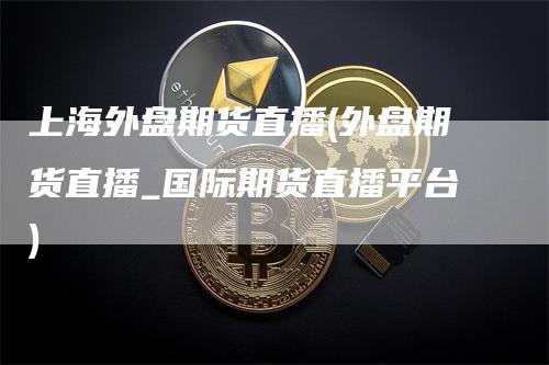 上海外盘期货直播(外盘期货直播_国际期货直播平台)