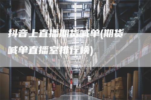 抖音上直播期货喊单(期货喊单直播室排行榜)