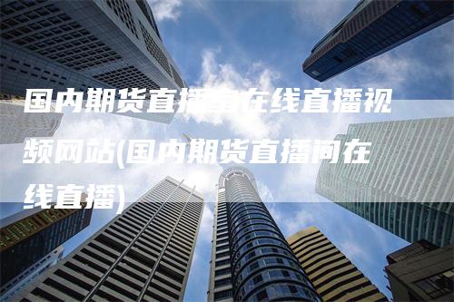 国内期货直播室在线直播视频网站(国内期货直播间在线直播)