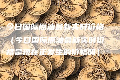 今日国际原油最新实时价格（今日国际原油最新实时价格是现在正发生的价格吗）