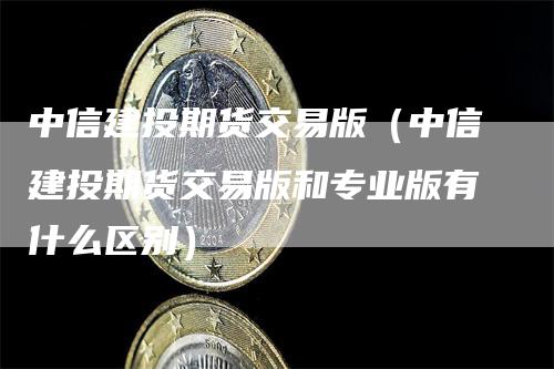 中信建投期货交易版（中信建投期货交易版和专业版有什么区别）