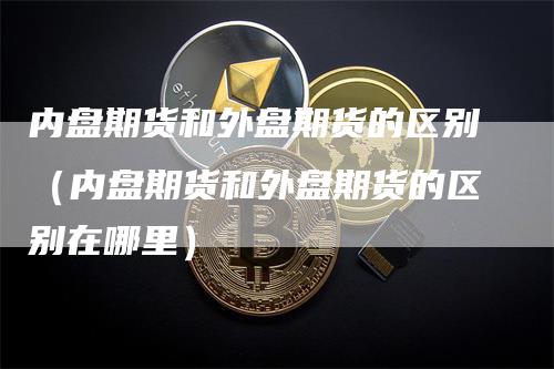 内盘期货和外盘期货的区别（内盘期货和外盘期货的区别在哪里）
