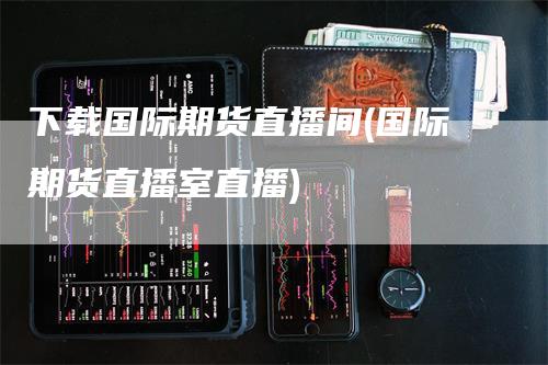 下载国际期货直播间(国际期货直播室直播)