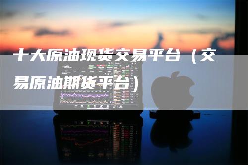 十大原油现货交易平台(交易原油期货平台)