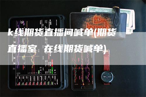 k线期货直播间喊单(期货直播室 在线期货喊单)