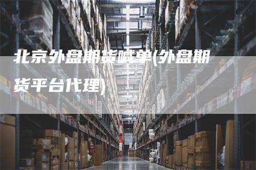 北京外盘期货喊单(外盘期货平台代理)