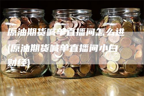 原油期货喊单直播间怎么进(原油期货喊单直播间小白财经)