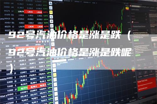 92号汽油价格是涨是跌（92号汽油价格是涨是跌呢）