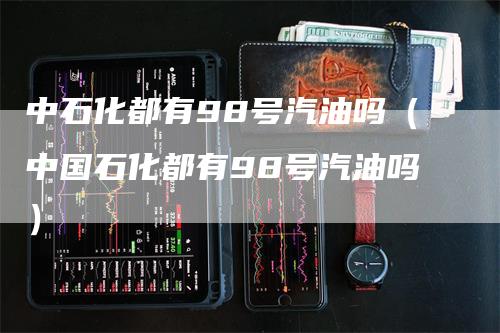 中石化都有98号汽油吗（中国石化都有98号汽油吗）