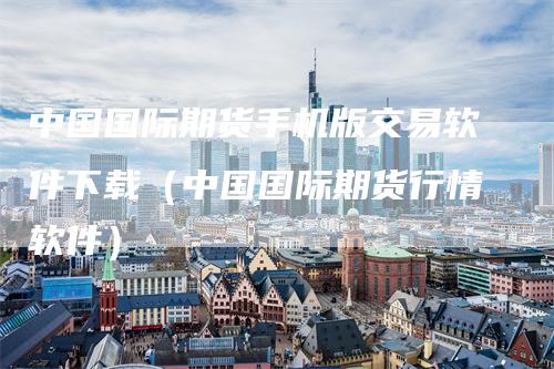 中国国际期货手机版交易软件下载（中国国际期货行情软件）
