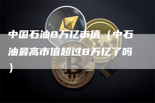中国石油8万亿市值（中石油最高市值超过8万亿了吗）