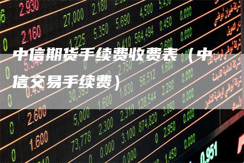 中信期货手续费收费表（中信交易手续费）