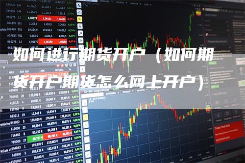 如何进行期货开户（如何期货开户期货怎么网上开户）