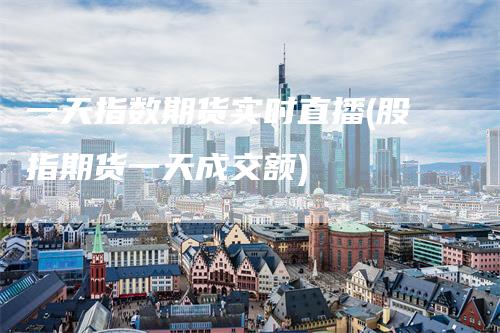 一天指数期货实时直播(股指期货一天成交额)
