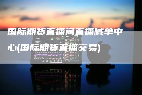 国际期货直播间直播喊单中心(国际期货直播交易)