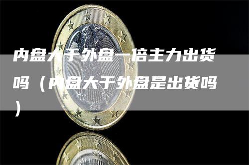 内盘大于外盘一倍主力出货吗（内盘大于外盘是出货吗）