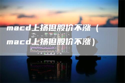 macd上扬但股价不涨（macd上扬但股价不涨）