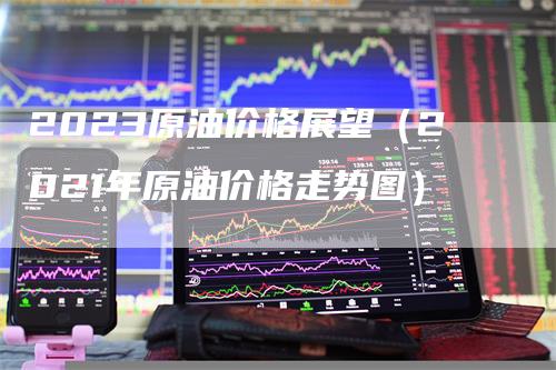 2023原油价格展望（2021年原油价格走势图）