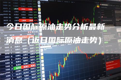 今日国际原油走势分析最新消息（近日国际原油走势）