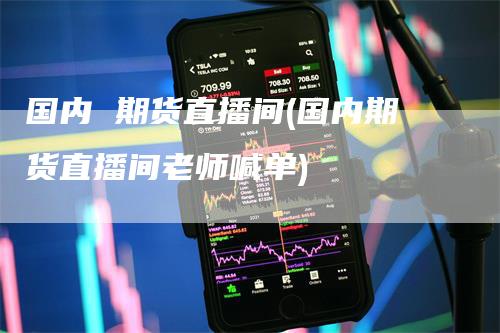 国内 期货直播间(国内期货直播间老师喊单)