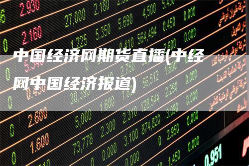 中国经济网期货直播(中经网中国经济报道)