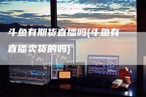 斗鱼有期货直播吗(斗鱼有直播卖货的吗)