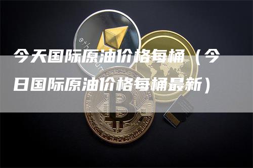 今天国际原油价格每桶（今日国际原油价格每桶最新）