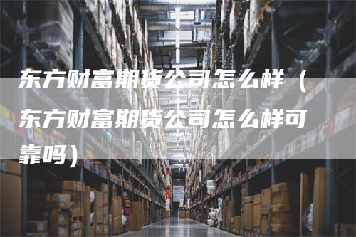 东方财富期货公司怎么样(东方财富期货公司怎么样可靠吗)