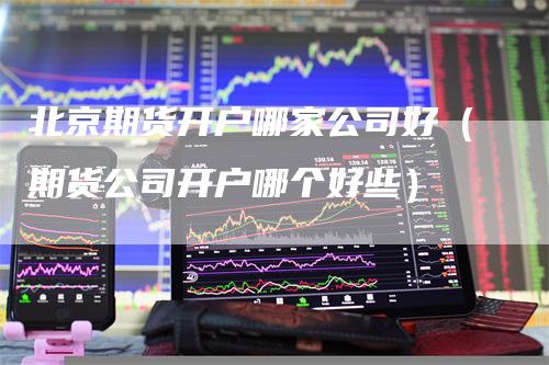 北京期货开户哪家公司好（期货公司开户哪个好些）