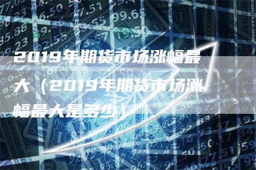 2019年期货市场涨幅最大（2019年期货市场涨幅最大是多少）