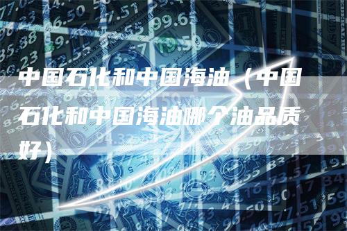 中国石化和中国海油（中国石化和中国海油哪个油品质好）