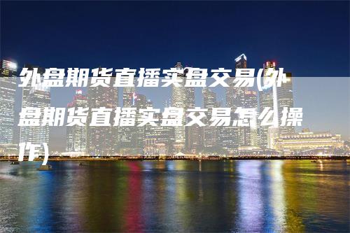 外盘期货直播实盘交易(外盘期货直播实盘交易怎么操作)