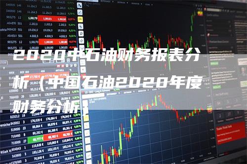 2020中石油财务报表分析（中国石油2020年度财务分析）