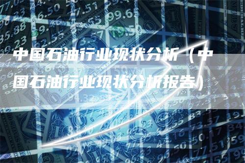 中国石油行业现状分析（中国石油行业现状分析报告）