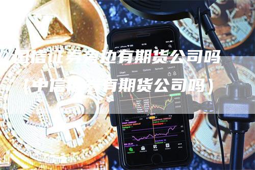 国信证券旁边有期货公司吗（中信证券有期货公司吗）