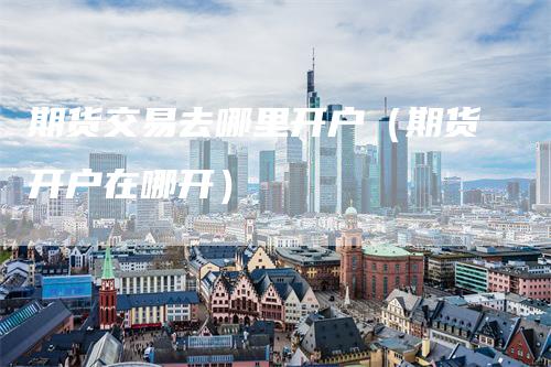 期货交易去哪里开户（期货开户在哪开）