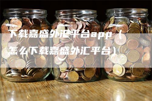下载嘉盛外汇平台app（怎么下载嘉盛外汇平台）