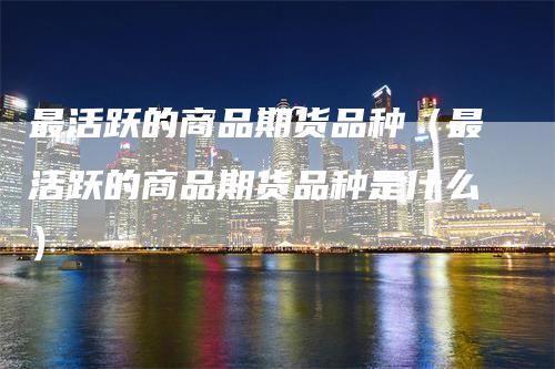 最活跃的商品期货品种（最活跃的商品期货品种是什么）
