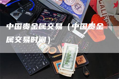 中国贵金属交易（中国贵金属交易时间）