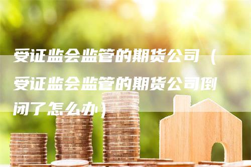 受证监会监管的期货公司（受证监会监管的期货公司倒闭了怎么办）
