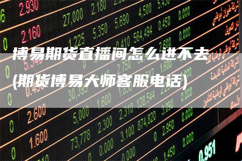 博易期货直播间怎么进不去(期货博易大师客服电话)