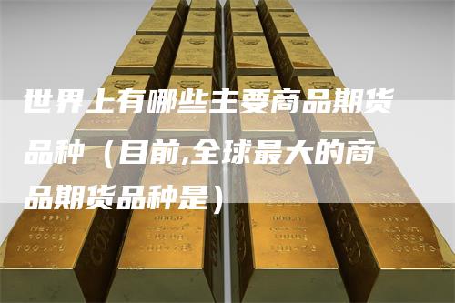 世界上有哪些主要商品期货品种（目前,全球最大的商品期货品种是）