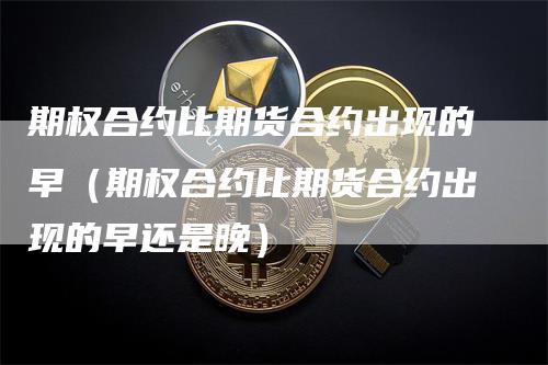 期权合约比期货合约出现的早（期权合约比期货合约出现的早还是晚）