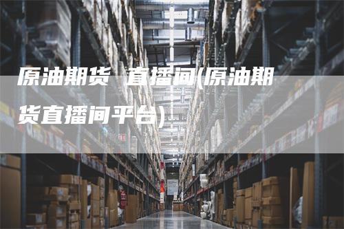原油期货 直播间(原油期货直播间平台)