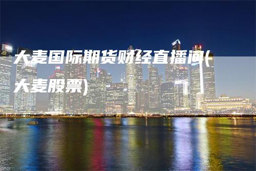 大麦国际期货财经直播间(大麦股票)