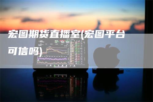 宏图期货直播室(宏图平台可信吗)